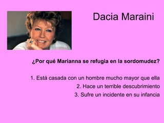 Dacia Maraini
¿Por qué Marianna se refugia en la sordomudez?
1. Está casada con un hombre mucho mayor que ella
2. Hace un terrible descubrimiento
3. Sufre un incidente en su infancia
 