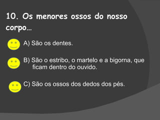 10. Os menores ossos do nosso corpo… A) São os dentes. B) São o estribo, o martelo e a bigorna, que ficam dentro do ouvido. C) São os ossos dos dedos dos pés. 