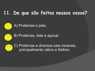 11. De que são feitos nossos ossos? A) Proteínas e pele. B) Proteínas, leite e açúcar. C) Proteínas e diversos sais minerais, principalmente cálcio e fósforo. . 