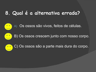 8. Qual é a alternativa errada? Os ossos são vivos, feitos de células. B) Os ossos crescem junto com nosso corpo. C) Os ossos são a parte mais dura do corpo. 