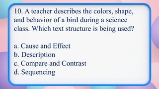 10. A teacher describes the colors, shape,
and behavior of a bird during a science
class. Which text structure is being used?
a. Cause and Effect
b. Description
c. Compare and Contrast
d. Sequencing
 