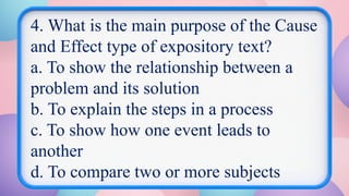 4. What is the main purpose of the Cause
and Effect type of expository text?
a. To show the relationship between a
problem and its solution
b. To explain the steps in a process
c. To show how one event leads to
another
d. To compare two or more subjects
 