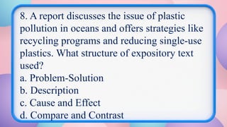 8. A report discusses the issue of plastic
pollution in oceans and offers strategies like
recycling programs and reducing single-use
plastics. What structure of expository text
used?
a. Problem-Solution
b. Description
c. Cause and Effect
d. Compare and Contrast
 