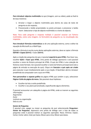  

Para introduzir objectos multimédia no quiz (imagem, som ou vídeo), pode‐se fazê‐lo 
de duas maneiras: 

    1. Arrastar  e  largar  o  objecto  multimédia  para  dentro  da  caixa  de  texto  de 
       pergunta ou de resposta; 
    2. Pressionando  o  botão  propriedades  na  janela  principal,  e  pressionar  o  botão 
       inserir. Seleccionar o tipo de objecto multimédia e o nome do objecto. 

Nota:  Para  cada  pergunta  e  resposta  múltipla  é  possível  associar  um  ficheiro 
multimédia,  como  uma  imagem,  no  formulário  da  pergunta  ou  na  visualização  das 
respostas. 
 
Para introduzir fórmulas matemáticas se de uma aplicação externa, como o editor da 
equação da Microsoft ou o MathType.  

Quando a fórmula é escrita numa destas aplicações externas, deve‐se copiar a fórmula 
EDITAR > Copiar (Ctrl+C) > Colar (Ctrl+V).   
 
Após a criação das perguntas do quiz, é possível exportá‐lo para HTML. Para fazer isso, 
escolher  QUIS  >  Fazer  quiz  HTML.  Uma  janela  de  diálogo  aparecerá  e  será  possível 
escolher  o  nome  do  ficheiro  principal  de  HTML.  O  quiz  de  HTML  é  uma  colecção  de 
ficheiros neste formato. Só é possível escolher o nome do ficheiro principal (será este a 
página  de  entrada  na  execução  do  quiz).  Clique  em  Executar  o  quiz  após  ser  criado 
para executar o quiz imediatamente após a sua criação. O QuizFaber abrirá o browser 
predefinido do computador com o quiz em HTML.  

Para  personalizar  o  aspecto  gráfico  da  página  HTML  que  contém  o  quiz,  seleccionar 
Página> Estilo de página do menu. São possíveis duas hipóteses:  

    •   Escolher da lista o estilo predefinido  
    •   Escolher o seu plano personalizado, especificando alguns elementos. 
         
É possível acrescentar um cabeçalho á página de HTML, onde se inserem as seguintes 
informações: 
Argumento 
Autor 
Instituto ou organização 
Data ou ano 
 
Gestor de Perguntas 
É  possível  criar,  apagar  ou  mover  as  perguntas  do  quiz  seleccionando  Perguntas> 
Gestor  de  Perguntas.  Aparecerá  uma  janela  de  diálogo  com  a  lista  de  todas  as 
perguntas  onde  é  possível  realizar  as  seguintes  operações:  Novo;  Eliminar;  Copiar; 
Cortar; Cortar sobre; Colar por baixo; Mover para cima; Mover para baixo. 
 