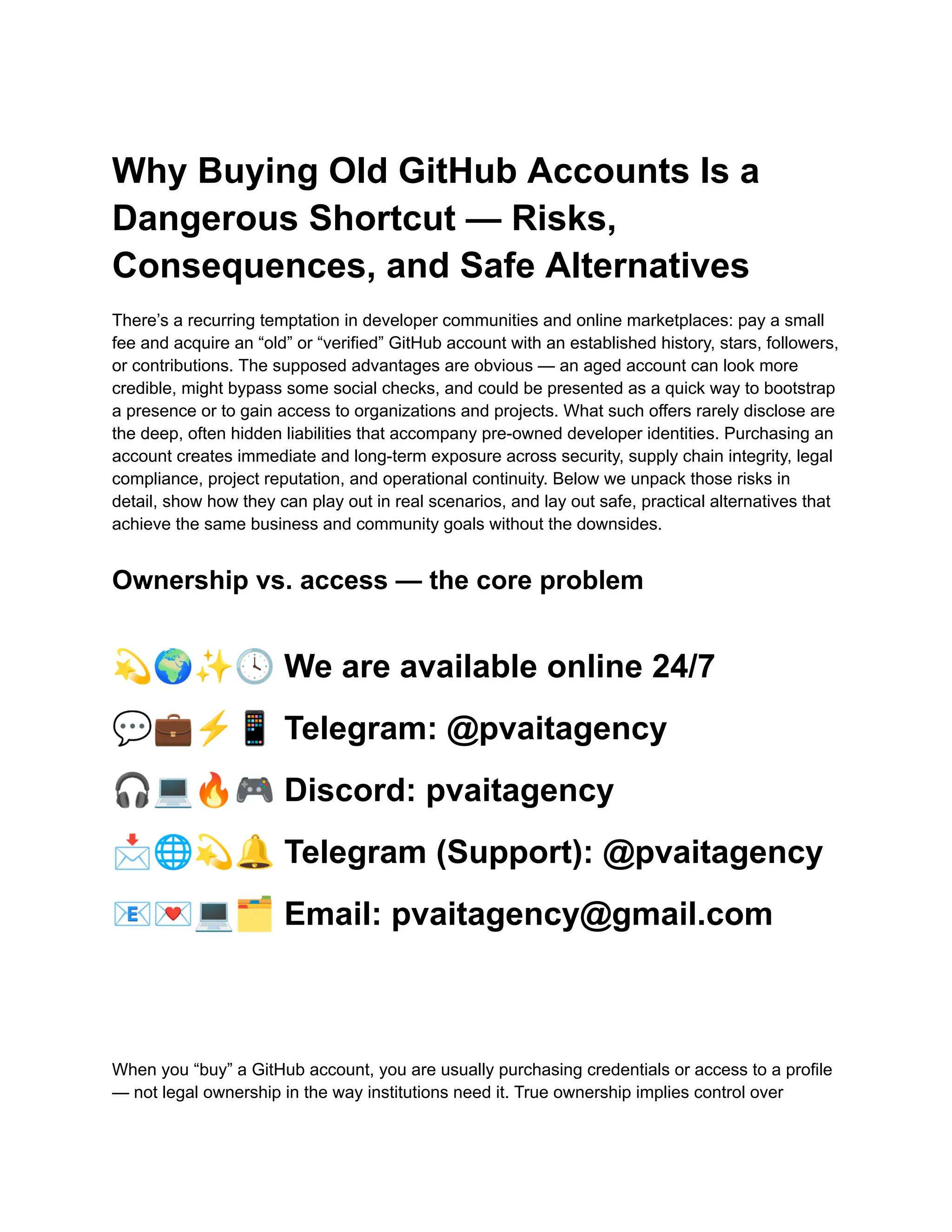 Why Buying Old GitHub Accounts Is a
Dangerous Shortcut — Risks,
Consequences, and Safe Alternatives
There’s a recurring temptation in developer communities and online marketplaces: pay a small
fee and acquire an “old” or “verified” GitHub account with an established history, stars, followers,
or contributions. The supposed advantages are obvious — an aged account can look more
credible, might bypass some social checks, and could be presented as a quick way to bootstrap
a presence or to gain access to organizations and projects. What such offers rarely disclose are
the deep, often hidden liabilities that accompany pre-owned developer identities. Purchasing an
account creates immediate and long-term exposure across security, supply chain integrity, legal
compliance, project reputation, and operational continuity. Below we unpack those risks in
detail, show how they can play out in real scenarios, and lay out safe, practical alternatives that
achieve the same business and community goals without the downsides.
Ownership vs. access — the core problem
💫🌍✨🕓We are available online 24/7
💬💼⚡️📱Telegram: @pvaitagency
🎧💻🔥🎮Discord: pvaitagency
📩🌐💫🔔Telegram (Support): @pvaitagency
📧💌💻🗂Email: pvaitagency@gmail.com
When you “buy” a GitHub account, you are usually purchasing credentials or access to a profile
— not legal ownership in the way institutions need it. True ownership implies control over
 