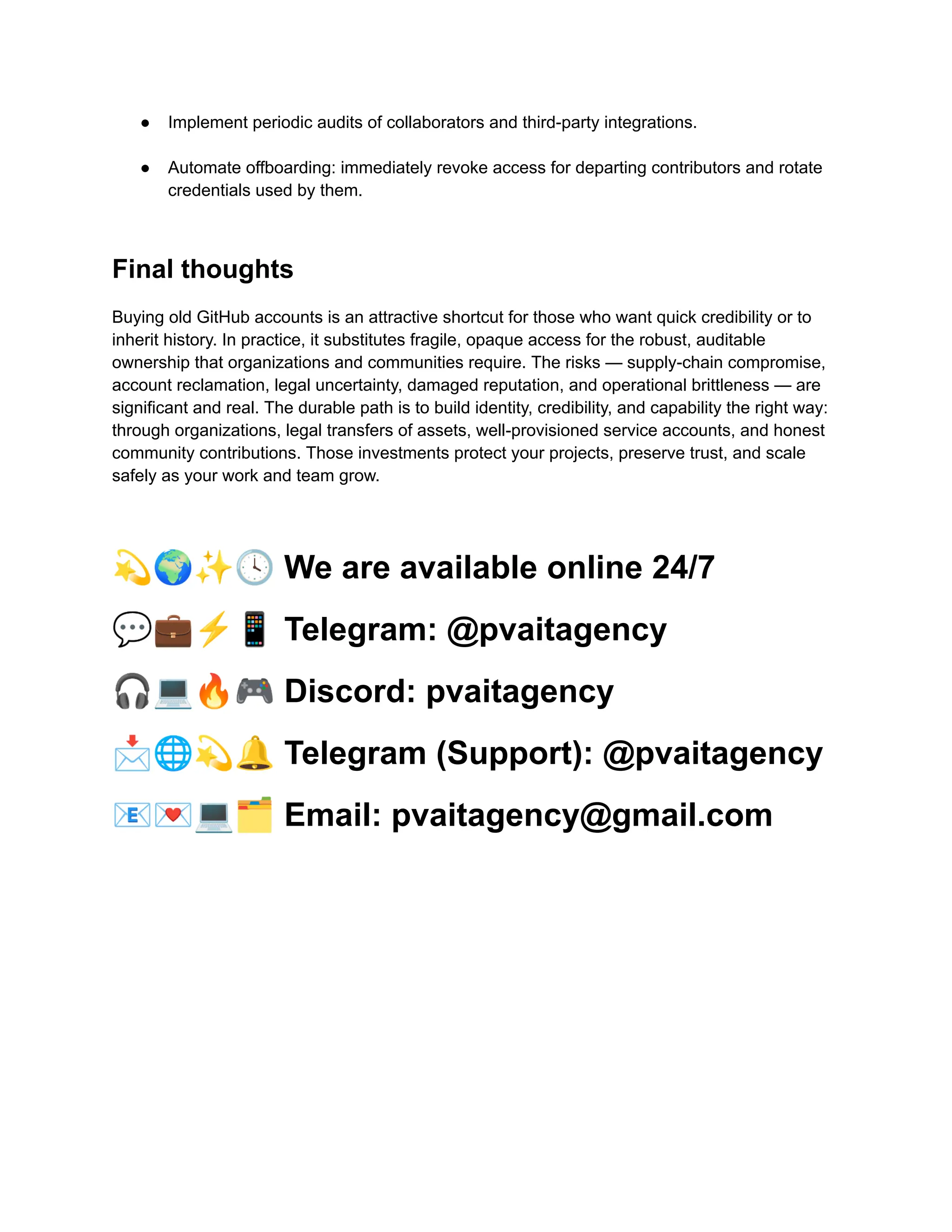 ●​ Implement periodic audits of collaborators and third-party integrations.​
●​ Automate offboarding: immediately revoke access for departing contributors and rotate
credentials used by them.​
Final thoughts
Buying old GitHub accounts is an attractive shortcut for those who want quick credibility or to
inherit history. In practice, it substitutes fragile, opaque access for the robust, auditable
ownership that organizations and communities require. The risks — supply-chain compromise,
account reclamation, legal uncertainty, damaged reputation, and operational brittleness — are
significant and real. The durable path is to build identity, credibility, and capability the right way:
through organizations, legal transfers of assets, well-provisioned service accounts, and honest
community contributions. Those investments protect your projects, preserve trust, and scale
safely as your work and team grow.
💫🌍✨🕓We are available online 24/7
💬💼⚡️📱Telegram: @pvaitagency
🎧💻🔥🎮Discord: pvaitagency
📩🌐💫🔔Telegram (Support): @pvaitagency
📧💌💻🗂Email: pvaitagency@gmail.com
 