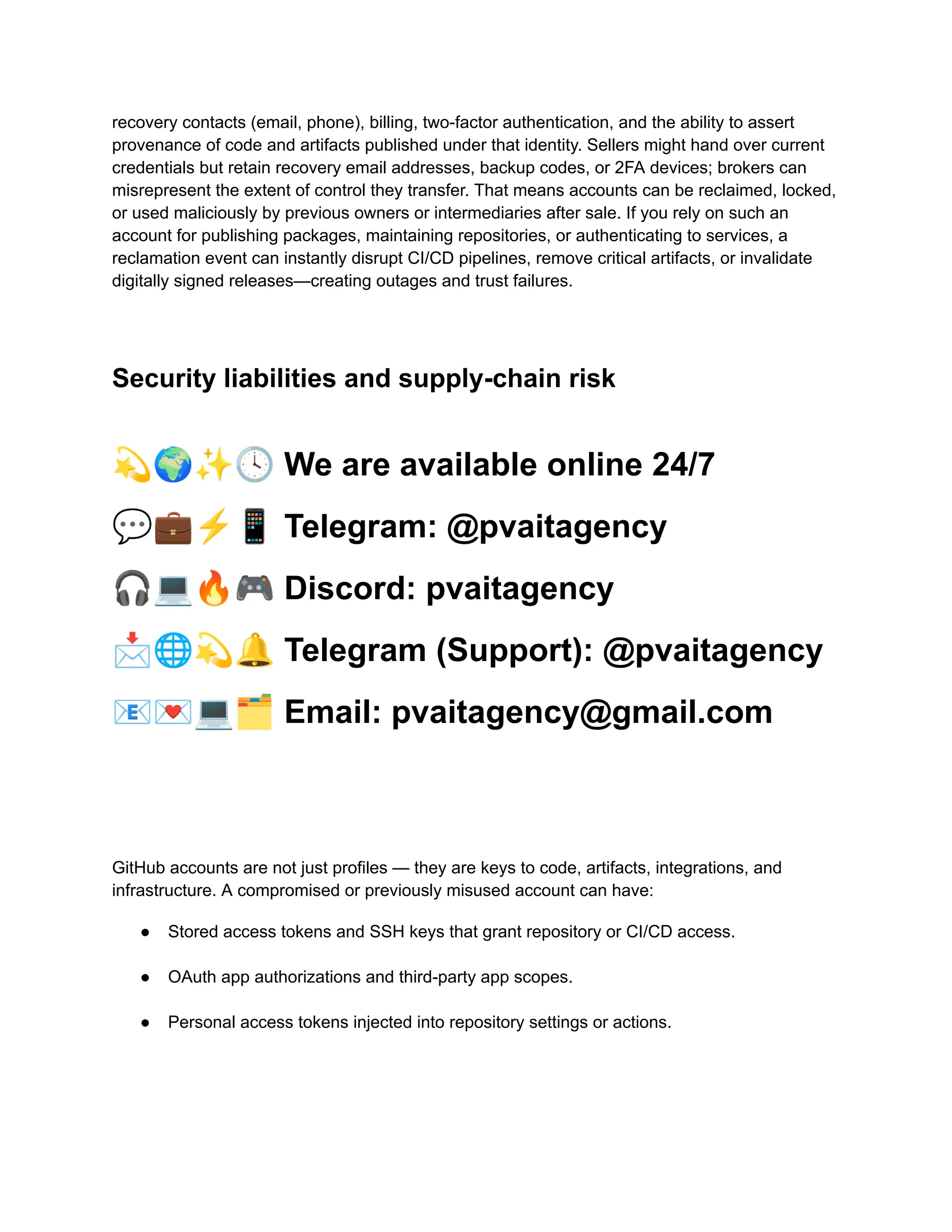recovery contacts (email, phone), billing, two-factor authentication, and the ability to assert
provenance of code and artifacts published under that identity. Sellers might hand over current
credentials but retain recovery email addresses, backup codes, or 2FA devices; brokers can
misrepresent the extent of control they transfer. That means accounts can be reclaimed, locked,
or used maliciously by previous owners or intermediaries after sale. If you rely on such an
account for publishing packages, maintaining repositories, or authenticating to services, a
reclamation event can instantly disrupt CI/CD pipelines, remove critical artifacts, or invalidate
digitally signed releases—creating outages and trust failures.
Security liabilities and supply-chain risk
💫🌍✨🕓We are available online 24/7
💬💼⚡️📱Telegram: @pvaitagency
🎧💻🔥🎮Discord: pvaitagency
📩🌐💫🔔Telegram (Support): @pvaitagency
📧💌💻🗂Email: pvaitagency@gmail.com
GitHub accounts are not just profiles — they are keys to code, artifacts, integrations, and
infrastructure. A compromised or previously misused account can have:
●​ Stored access tokens and SSH keys that grant repository or CI/CD access.​
●​ OAuth app authorizations and third-party app scopes.​
●​ Personal access tokens injected into repository settings or actions.​
 
