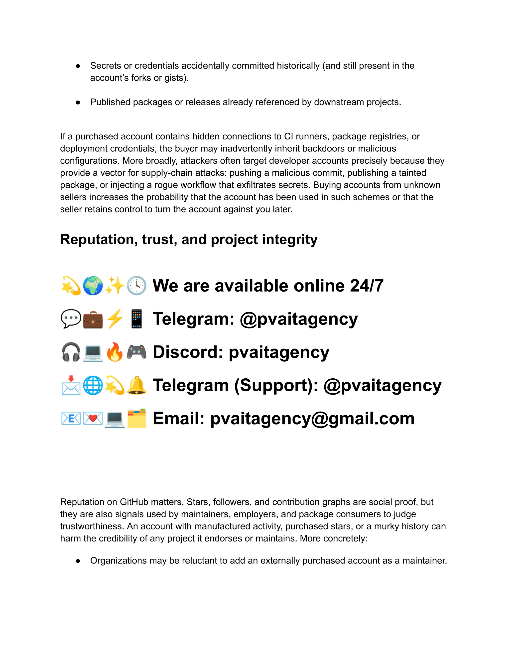 ●​ Secrets or credentials accidentally committed historically (and still present in the
account’s forks or gists).​
●​ Published packages or releases already referenced by downstream projects.​
If a purchased account contains hidden connections to CI runners, package registries, or
deployment credentials, the buyer may inadvertently inherit backdoors or malicious
configurations. More broadly, attackers often target developer accounts precisely because they
provide a vector for supply-chain attacks: pushing a malicious commit, publishing a tainted
package, or injecting a rogue workflow that exfiltrates secrets. Buying accounts from unknown
sellers increases the probability that the account has been used in such schemes or that the
seller retains control to turn the account against you later.
Reputation, trust, and project integrity
💫🌍✨🕓We are available online 24/7
💬💼⚡️📱Telegram: @pvaitagency
🎧💻🔥🎮Discord: pvaitagency
📩🌐💫🔔Telegram (Support): @pvaitagency
📧💌💻🗂Email: pvaitagency@gmail.com
Reputation on GitHub matters. Stars, followers, and contribution graphs are social proof, but
they are also signals used by maintainers, employers, and package consumers to judge
trustworthiness. An account with manufactured activity, purchased stars, or a murky history can
harm the credibility of any project it endorses or maintains. More concretely:
●​ Organizations may be reluctant to add an externally purchased account as a maintainer.​
 