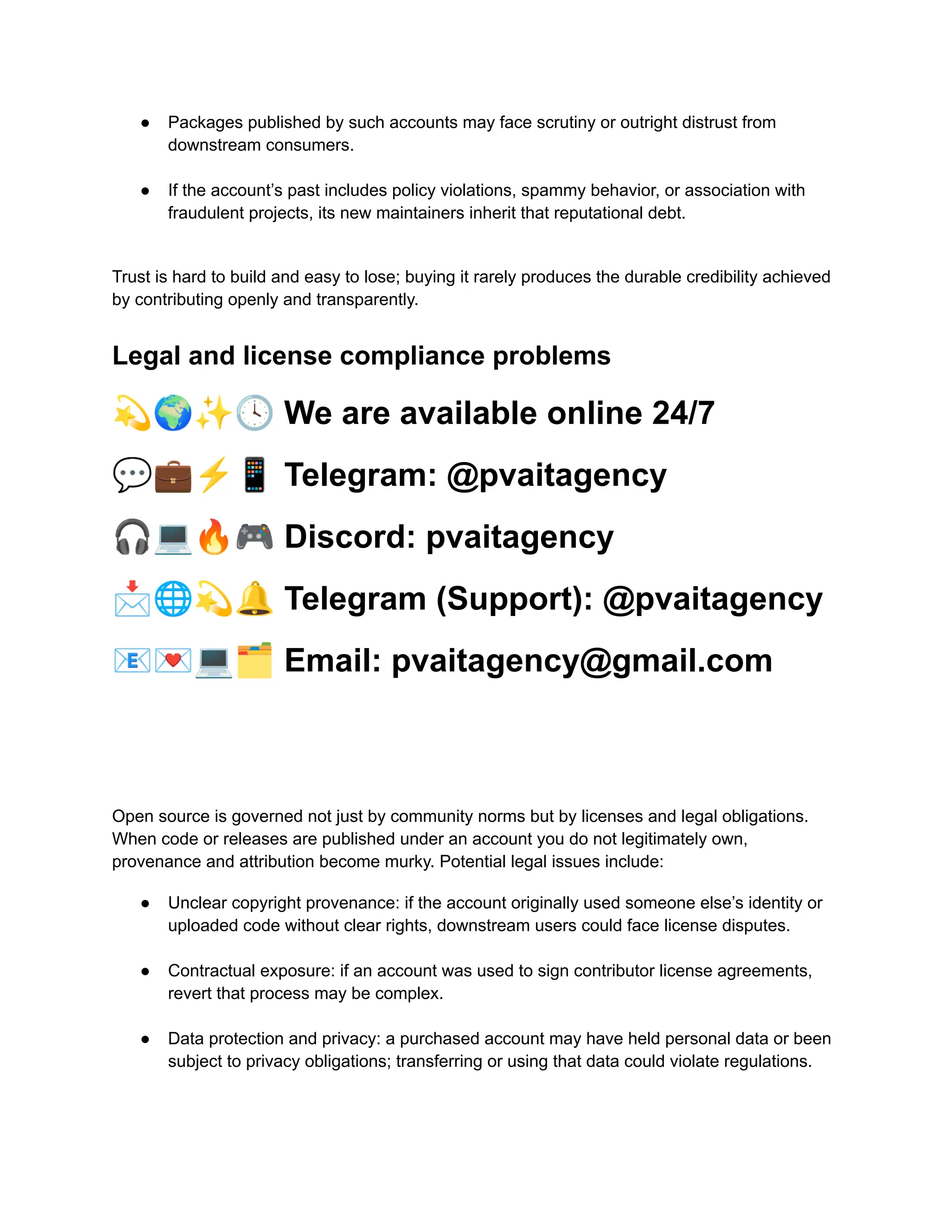 ●​ Packages published by such accounts may face scrutiny or outright distrust from
downstream consumers.​
●​ If the account’s past includes policy violations, spammy behavior, or association with
fraudulent projects, its new maintainers inherit that reputational debt.​
Trust is hard to build and easy to lose; buying it rarely produces the durable credibility achieved
by contributing openly and transparently.
Legal and license compliance problems
💫🌍✨🕓We are available online 24/7
💬💼⚡️📱Telegram: @pvaitagency
🎧💻🔥🎮Discord: pvaitagency
📩🌐💫🔔Telegram (Support): @pvaitagency
📧💌💻🗂Email: pvaitagency@gmail.com
Open source is governed not just by community norms but by licenses and legal obligations.
When code or releases are published under an account you do not legitimately own,
provenance and attribution become murky. Potential legal issues include:
●​ Unclear copyright provenance: if the account originally used someone else’s identity or
uploaded code without clear rights, downstream users could face license disputes.​
●​ Contractual exposure: if an account was used to sign contributor license agreements,
revert that process may be complex.​
●​ Data protection and privacy: a purchased account may have held personal data or been
subject to privacy obligations; transferring or using that data could violate regulations.​
 