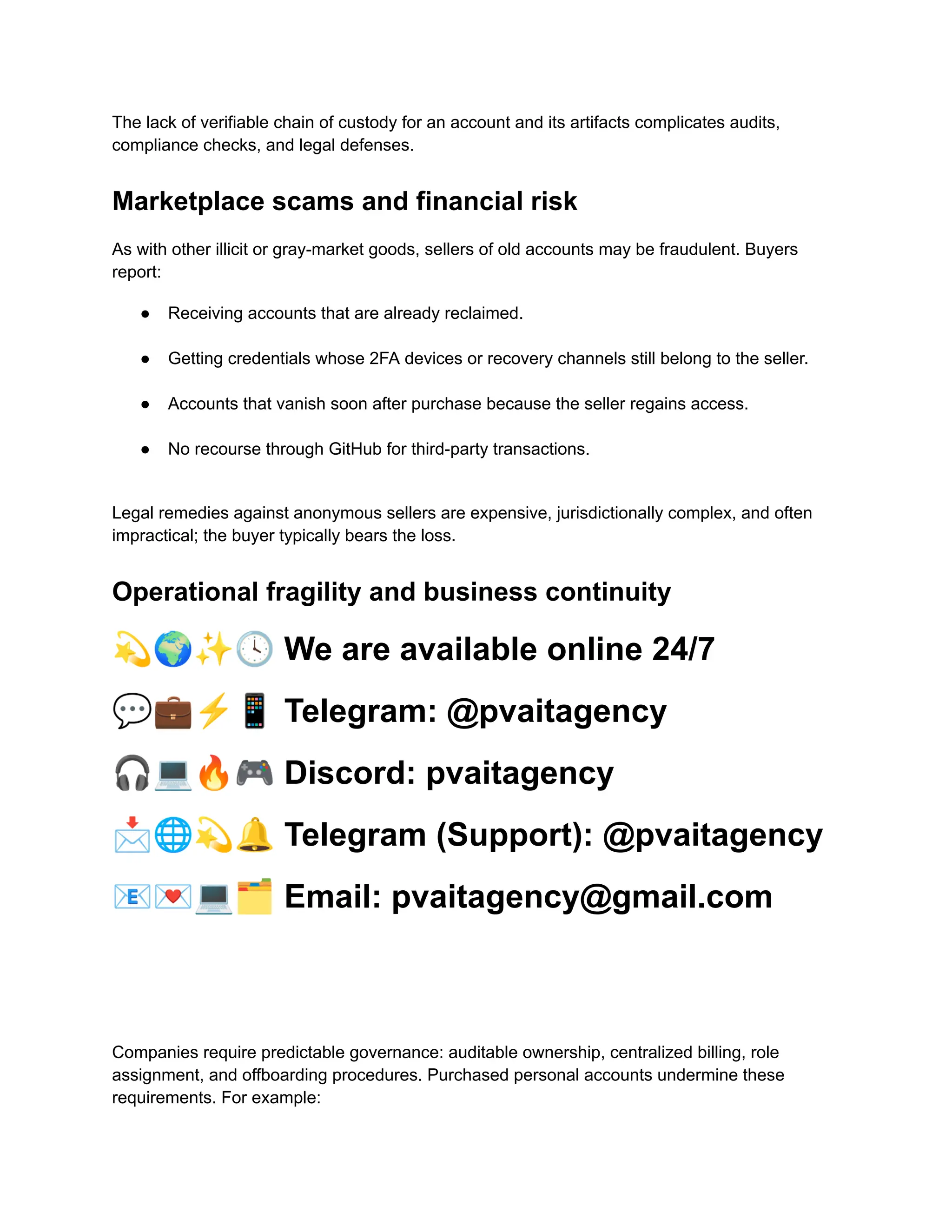 The lack of verifiable chain of custody for an account and its artifacts complicates audits,
compliance checks, and legal defenses.
Marketplace scams and financial risk
As with other illicit or gray-market goods, sellers of old accounts may be fraudulent. Buyers
report:
●​ Receiving accounts that are already reclaimed.​
●​ Getting credentials whose 2FA devices or recovery channels still belong to the seller.​
●​ Accounts that vanish soon after purchase because the seller regains access.​
●​ No recourse through GitHub for third-party transactions.​
Legal remedies against anonymous sellers are expensive, jurisdictionally complex, and often
impractical; the buyer typically bears the loss.
Operational fragility and business continuity
💫🌍✨🕓We are available online 24/7
💬💼⚡️📱Telegram: @pvaitagency
🎧💻🔥🎮Discord: pvaitagency
📩🌐💫🔔Telegram (Support): @pvaitagency
📧💌💻🗂Email: pvaitagency@gmail.com
Companies require predictable governance: auditable ownership, centralized billing, role
assignment, and offboarding procedures. Purchased personal accounts undermine these
requirements. For example:
 