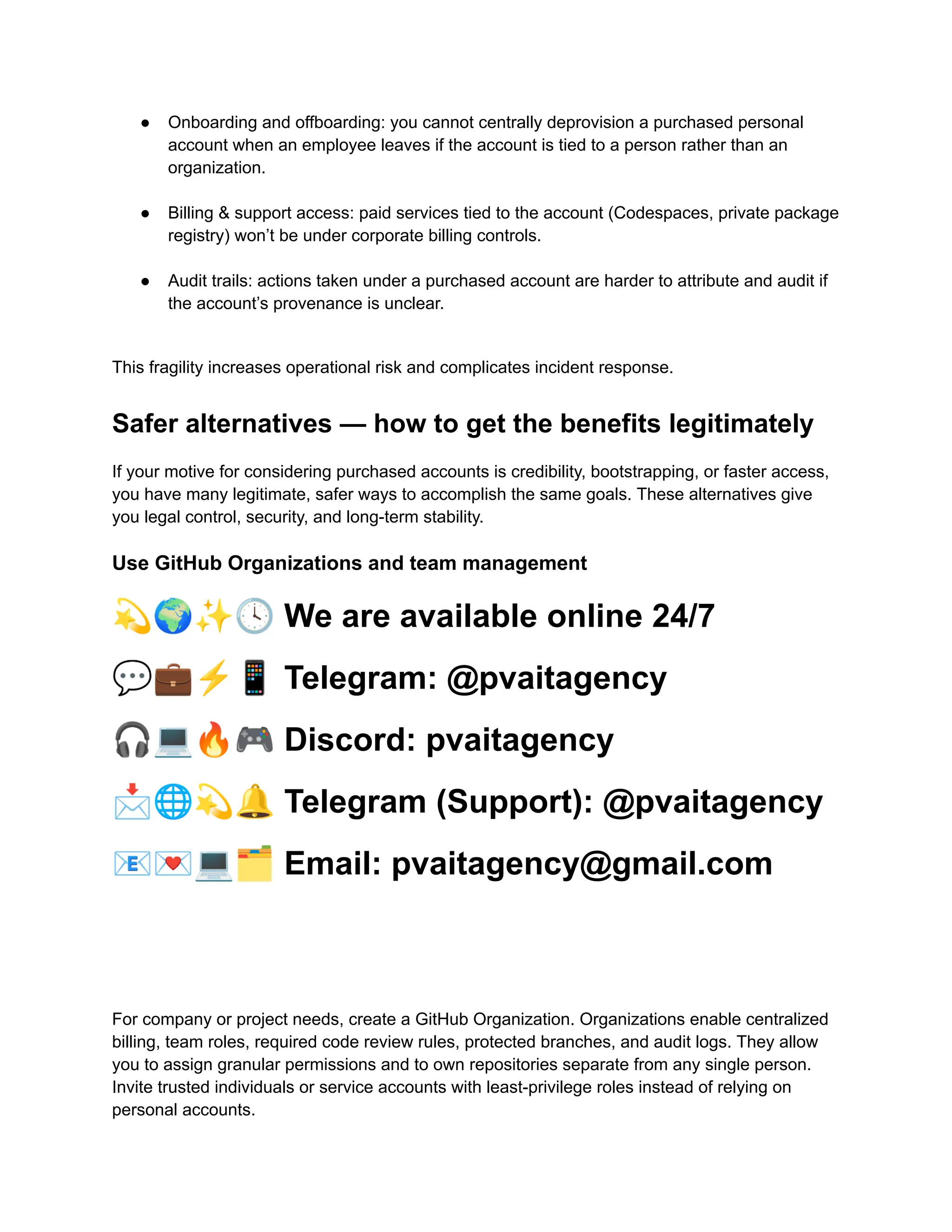●​ Onboarding and offboarding: you cannot centrally deprovision a purchased personal
account when an employee leaves if the account is tied to a person rather than an
organization.​
●​ Billing & support access: paid services tied to the account (Codespaces, private package
registry) won’t be under corporate billing controls.​
●​ Audit trails: actions taken under a purchased account are harder to attribute and audit if
the account’s provenance is unclear.​
This fragility increases operational risk and complicates incident response.
Safer alternatives — how to get the benefits legitimately
If your motive for considering purchased accounts is credibility, bootstrapping, or faster access,
you have many legitimate, safer ways to accomplish the same goals. These alternatives give
you legal control, security, and long-term stability.
Use GitHub Organizations and team management
💫🌍✨🕓We are available online 24/7
💬💼⚡️📱Telegram: @pvaitagency
🎧💻🔥🎮Discord: pvaitagency
📩🌐💫🔔Telegram (Support): @pvaitagency
📧💌💻🗂Email: pvaitagency@gmail.com
For company or project needs, create a GitHub Organization. Organizations enable centralized
billing, team roles, required code review rules, protected branches, and audit logs. They allow
you to assign granular permissions and to own repositories separate from any single person.
Invite trusted individuals or service accounts with least-privilege roles instead of relying on
personal accounts.
 