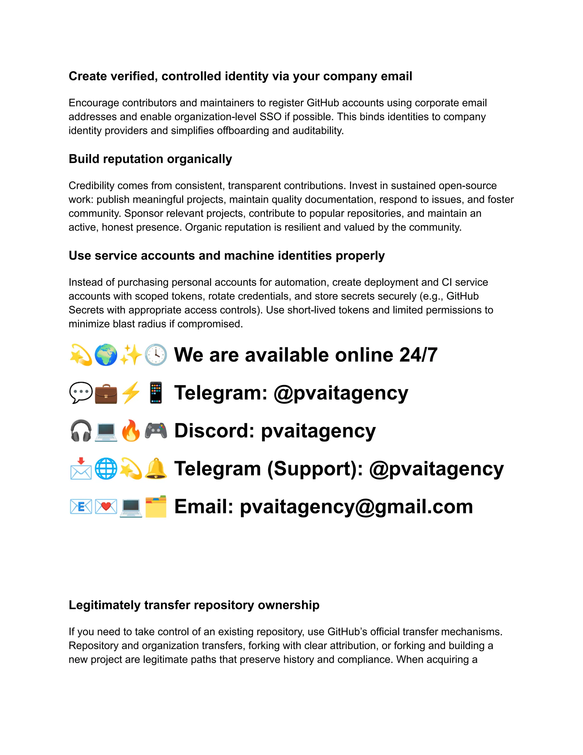 Create verified, controlled identity via your company email
Encourage contributors and maintainers to register GitHub accounts using corporate email
addresses and enable organization-level SSO if possible. This binds identities to company
identity providers and simplifies offboarding and auditability.
Build reputation organically
Credibility comes from consistent, transparent contributions. Invest in sustained open-source
work: publish meaningful projects, maintain quality documentation, respond to issues, and foster
community. Sponsor relevant projects, contribute to popular repositories, and maintain an
active, honest presence. Organic reputation is resilient and valued by the community.
Use service accounts and machine identities properly
Instead of purchasing personal accounts for automation, create deployment and CI service
accounts with scoped tokens, rotate credentials, and store secrets securely (e.g., GitHub
Secrets with appropriate access controls). Use short-lived tokens and limited permissions to
minimize blast radius if compromised.
💫🌍✨🕓We are available online 24/7
💬💼⚡️📱Telegram: @pvaitagency
🎧💻🔥🎮Discord: pvaitagency
📩🌐💫🔔Telegram (Support): @pvaitagency
📧💌💻🗂Email: pvaitagency@gmail.com
Legitimately transfer repository ownership
If you need to take control of an existing repository, use GitHub’s official transfer mechanisms.
Repository and organization transfers, forking with clear attribution, or forking and building a
new project are legitimate paths that preserve history and compliance. When acquiring a
 