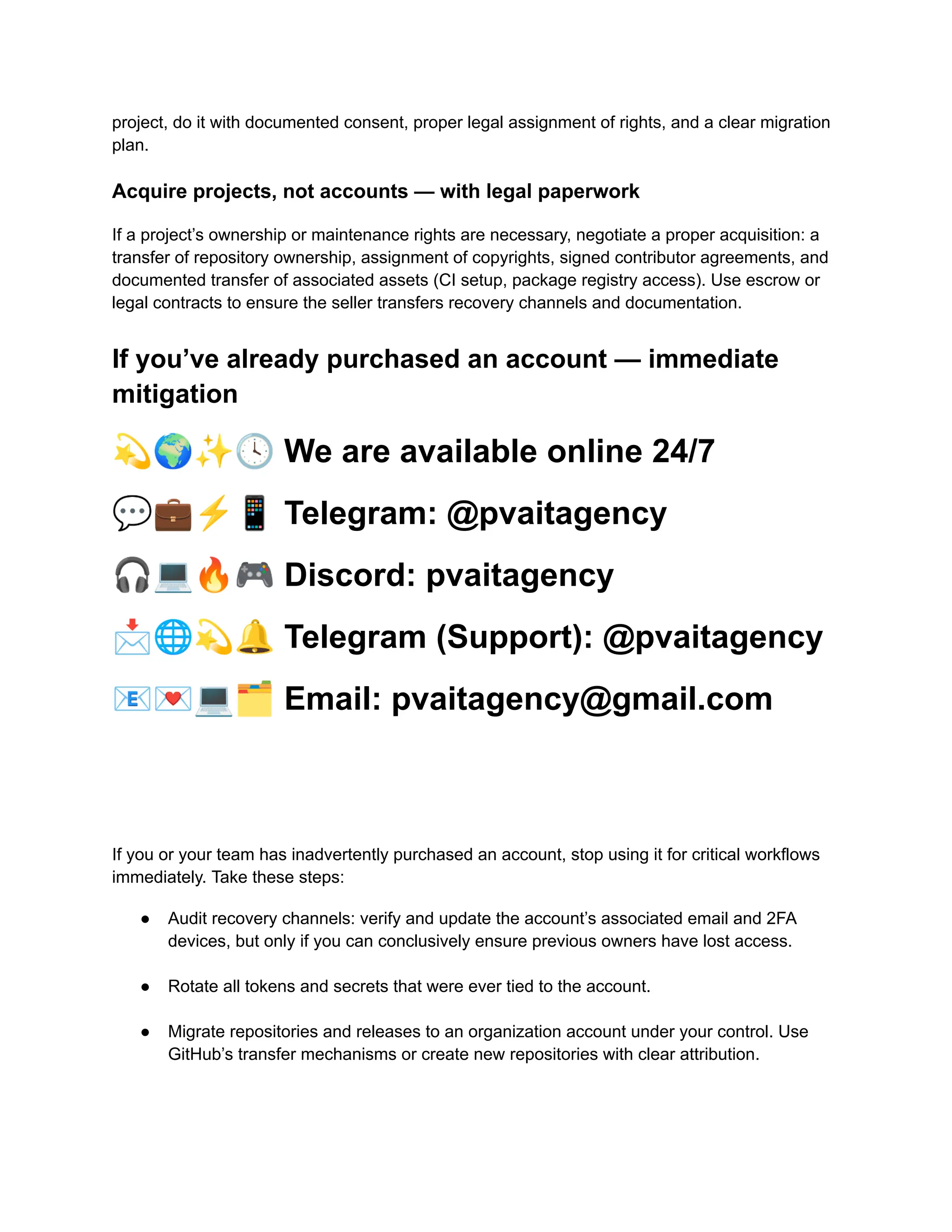 project, do it with documented consent, proper legal assignment of rights, and a clear migration
plan.
Acquire projects, not accounts — with legal paperwork
If a project’s ownership or maintenance rights are necessary, negotiate a proper acquisition: a
transfer of repository ownership, assignment of copyrights, signed contributor agreements, and
documented transfer of associated assets (CI setup, package registry access). Use escrow or
legal contracts to ensure the seller transfers recovery channels and documentation.
If you’ve already purchased an account — immediate
mitigation
💫🌍✨🕓We are available online 24/7
💬💼⚡️📱Telegram: @pvaitagency
🎧💻🔥🎮Discord: pvaitagency
📩🌐💫🔔Telegram (Support): @pvaitagency
📧💌💻🗂Email: pvaitagency@gmail.com
If you or your team has inadvertently purchased an account, stop using it for critical workflows
immediately. Take these steps:
●​ Audit recovery channels: verify and update the account’s associated email and 2FA
devices, but only if you can conclusively ensure previous owners have lost access.​
●​ Rotate all tokens and secrets that were ever tied to the account.​
●​ Migrate repositories and releases to an organization account under your control. Use
GitHub’s transfer mechanisms or create new repositories with clear attribution.​
 