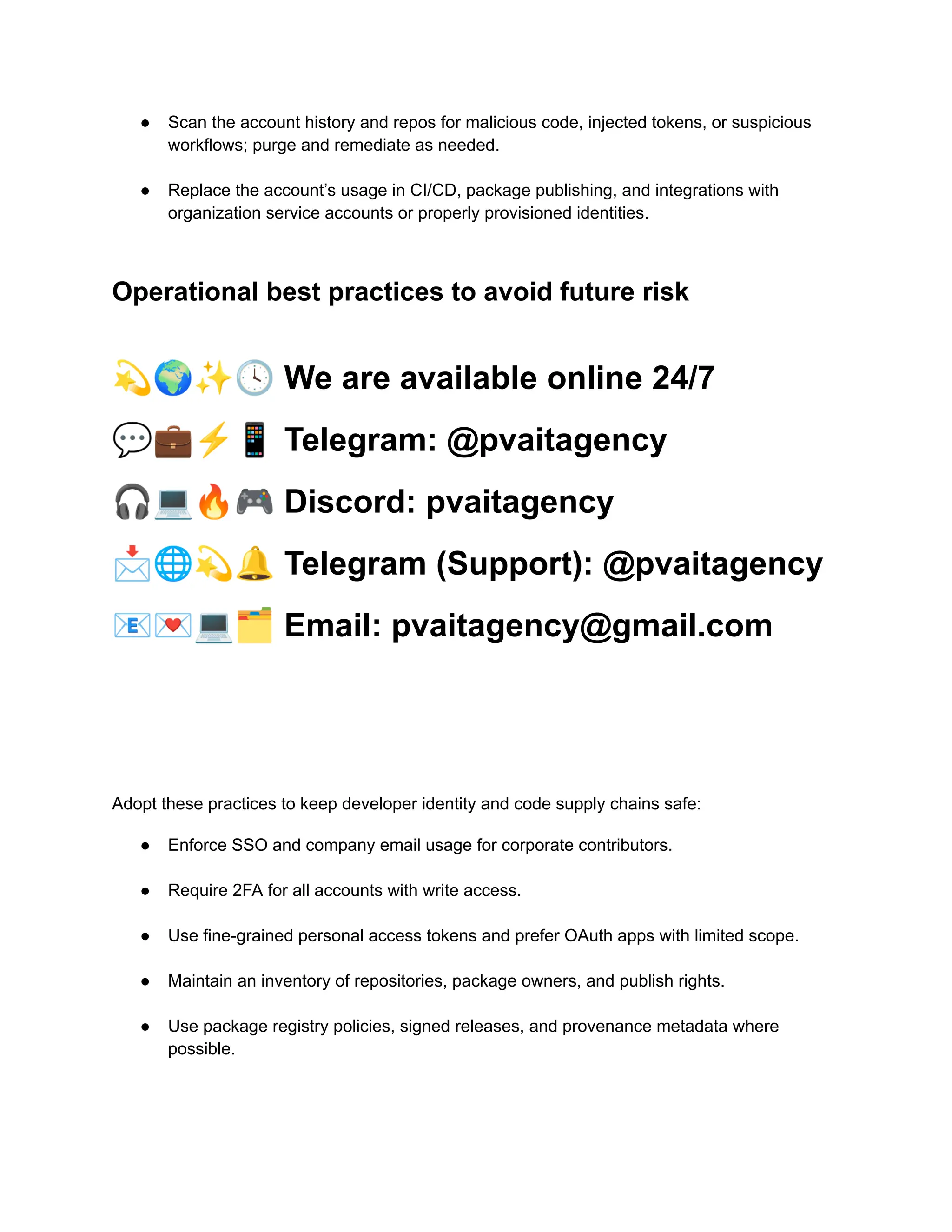 ●​ Scan the account history and repos for malicious code, injected tokens, or suspicious
workflows; purge and remediate as needed.​
●​ Replace the account’s usage in CI/CD, package publishing, and integrations with
organization service accounts or properly provisioned identities.​
Operational best practices to avoid future risk
💫🌍✨🕓We are available online 24/7
💬💼⚡️📱Telegram: @pvaitagency
🎧💻🔥🎮Discord: pvaitagency
📩🌐💫🔔Telegram (Support): @pvaitagency
📧💌💻🗂Email: pvaitagency@gmail.com
Adopt these practices to keep developer identity and code supply chains safe:
●​ Enforce SSO and company email usage for corporate contributors.​
●​ Require 2FA for all accounts with write access.​
●​ Use fine-grained personal access tokens and prefer OAuth apps with limited scope.​
●​ Maintain an inventory of repositories, package owners, and publish rights.​
●​ Use package registry policies, signed releases, and provenance metadata where
possible.​
 
