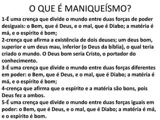 O QUE É MANIQUEÍSMO?
1-É uma crença que divide o mundo entre duas forças de poder
desiguais: o Bem, que é Deus, e o mal, que é Diabo; a matéria é
má, e o espírito é bom;
2-crença que afirma a existência de dois deuses; um deus bom,
superior e um deus mau, inferior (o Deus da bíblia), o qual teria
criado o mundo. O Deus bom seria Cristo, o portador do
conhecimento.
3-É uma crença que divide o mundo entre duas forças diferentes
em poder: o Bem, que é Deus, e o mal, que é Diabo; a matéria é
má, e o espírito é bom;
4-crença que afirma que o espírito e a matéria são bons, pois
Deus fez a ambos.
5-É uma crença que divide o mundo entre duas forças iguais em
poder: o Bem, que é Deus, e o mal, que é Diabo; a matéria é má,
e o espírito é bom.
 