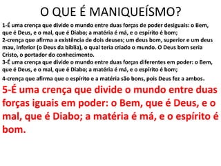 O QUE É MANIQUEÍSMO?
1-É uma crença que divide o mundo entre duas forças de poder desiguais: o Bem,
que é Deus, e o mal, que é Diabo; a matéria é má, e o espírito é bom;
2-crença que afirma a existência de dois deuses; um deus bom, superior e um deus
mau, inferior (o Deus da bíblia), o qual teria criado o mundo. O Deus bom seria
Cristo, o portador do conhecimento.
3-É uma crença que divide o mundo entre duas forças diferentes em poder: o Bem,
que é Deus, e o mal, que é Diabo; a matéria é má, e o espírito é bom;
4-crença que afirma que o espírito e a matéria são bons, pois Deus fez a ambos.

5-É uma crença que divide o mundo entre duas
forças iguais em poder: o Bem, que é Deus, e o
mal, que é Diabo; a matéria é má, e o espírito é
bom.
 