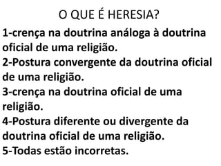 O QUE É HERESIA?
1-crença na doutrina análoga à doutrina
oficial de uma religião.
2-Postura convergente da doutrina oficial
de uma religião.
3-crença na doutrina oficial de uma
religião.
4-Postura diferente ou divergente da
doutrina oficial de uma religião.
5-Todas estão incorretas.
 