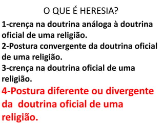 O QUE É HERESIA?
1-crença na doutrina análoga à doutrina
oficial de uma religião.
2-Postura convergente da doutrina oficial
de uma religião.
3-crença na doutrina oficial de uma
religião.
4-Postura diferente ou divergente
da doutrina oficial de uma
religião.
 