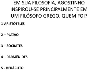 EM SUA FILOSOFIA, AGOSTINHO
     INSPIROU-SE PRINCIPALMENTE EM
     UM FILÓSOFO GREGO. QUEM FOI?
1-ARISTÓTELES

2 – PLATÃO

3 – SÓCRATES

4 – PARMÊNIDES

5 - HERÁCLITO
 