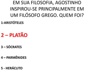 EM SUA FILOSOFIA, AGOSTINHO
     INSPIROU-SE PRINCIPALMENTE EM
     UM FILÓSOFO GREGO. QUEM FOI?
1-ARISTÓTELES


2 – PLATÃO
3 – SÓCRATES

4 – PARMÊNIDES

5 - HERÁCLITO
 