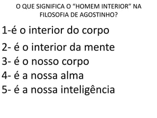 O QUE SIGNIFICA O “HOMEM INTERIOR” NA
          FILOSOFIA DE AGOSTINHO?

1-é o interior do corpo
2- é o interior da mente
3- é o nosso corpo
4- é a nossa alma
5- é a nossa inteligência
 