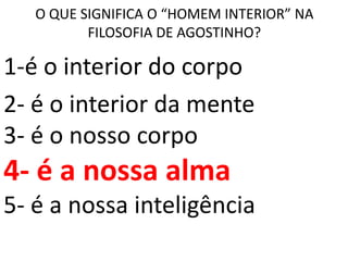 O QUE SIGNIFICA O “HOMEM INTERIOR” NA
          FILOSOFIA DE AGOSTINHO?

1-é o interior do corpo
2- é o interior da mente
3- é o nosso corpo
4- é a nossa alma
5- é a nossa inteligência
 
