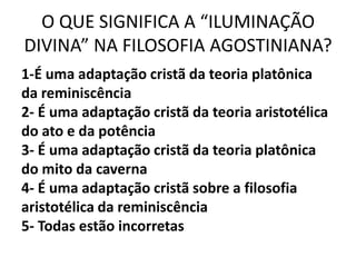O QUE SIGNIFICA A “ILUMINAÇÃO
DIVINA” NA FILOSOFIA AGOSTINIANA?
1-É uma adaptação cristã da teoria platônica
da reminiscência
2- É uma adaptação cristã da teoria aristotélica
do ato e da potência
3- É uma adaptação cristã da teoria platônica
do mito da caverna
4- É uma adaptação cristã sobre a filosofia
aristotélica da reminiscência
5- Todas estão incorretas
 