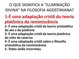 O QUE SIGNIFICA A “ILUMINAÇÃO
DIVINA” NA FILOSOFIA AGOSTINIANA?
1-É uma adaptação cristã da teoria
platônica da reminiscência
2- É uma adaptação cristã da teoria aristotélica
do ato e da potência
3- É uma adaptação cristã da teoria platônica
do mito da caverna
4- É uma adaptação cristã sobre a filosofia
aristotélica da reminiscência
5- Todas estão incorretas
 