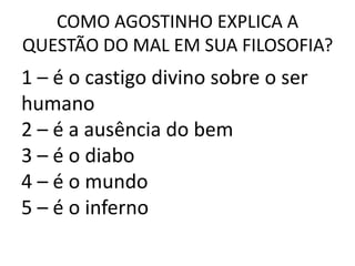 COMO AGOSTINHO EXPLICA A
QUESTÃO DO MAL EM SUA FILOSOFIA?
1 – é o castigo divino sobre o ser
humano
2 – é a ausência do bem
3 – é o diabo
4 – é o mundo
5 – é o inferno
 
