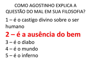 COMO AGOSTINHO EXPLICA A
QUESTÃO DO MAL EM SUA FILOSOFIA?
1 – é o castigo divino sobre o ser
humano
2 – é a ausência do bem
3 – é o diabo
4 – é o mundo
5 – é o inferno
 