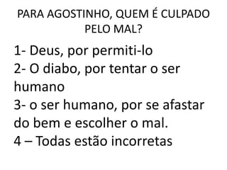 PARA AGOSTINHO, QUEM É CULPADO
           PELO MAL?
1- Deus, por permiti-lo
2- O diabo, por tentar o ser
humano
3- o ser humano, por se afastar
do bem e escolher o mal.
4 – Todas estão incorretas
 