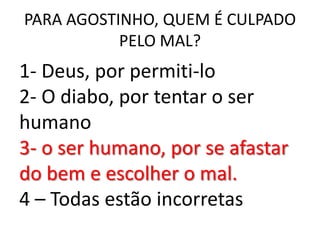 PARA AGOSTINHO, QUEM É CULPADO
           PELO MAL?
1- Deus, por permiti-lo
2- O diabo, por tentar o ser
humano
3- o ser humano, por se afastar
do bem e escolher o mal.
4 – Todas estão incorretas
 