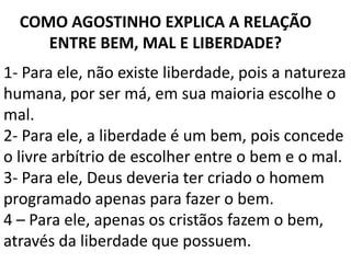 COMO AGOSTINHO EXPLICA A RELAÇÃO
     ENTRE BEM, MAL E LIBERDADE?
1- Para ele, não existe liberdade, pois a natureza
humana, por ser má, em sua maioria escolhe o
mal.
2- Para ele, a liberdade é um bem, pois concede
o livre arbítrio de escolher entre o bem e o mal.
3- Para ele, Deus deveria ter criado o homem
programado apenas para fazer o bem.
4 – Para ele, apenas os cristãos fazem o bem,
através da liberdade que possuem.
 