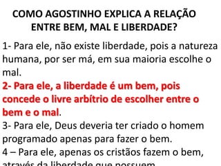 COMO AGOSTINHO EXPLICA A RELAÇÃO
     ENTRE BEM, MAL E LIBERDADE?
1- Para ele, não existe liberdade, pois a natureza
humana, por ser má, em sua maioria escolhe o
mal.
2- Para ele, a liberdade é um bem, pois
concede o livre arbítrio de escolher entre o
bem e o mal.
3- Para ele, Deus deveria ter criado o homem
programado apenas para fazer o bem.
4 – Para ele, apenas os cristãos fazem o bem,
 