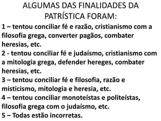 ALGUMAS DAS FINALIDADES DA
           PATRÍSTICA FORAM:
1 – tentou conciliar fé e razão, cristianismo com a
filosofia grega, converter pagãos, combater
heresias, etc.
2 - tentou conciliar fé e judaísmo, cristianismo com
a mitologia grega, defender hereges, combater
heresias, etc.
3 – tentou conciliar fé e filosofia, razão e
misticismo, mitologia e heresia, etc.
4 – tentou conciliar monoteístas e politeístas,
filosofia grega com o judaísmo, etc.
5 – Todas estão incorretas.
 