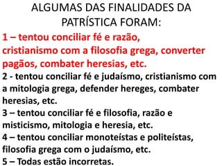 ALGUMAS DAS FINALIDADES DA
           PATRÍSTICA FORAM:
1 – tentou conciliar fé e razão,
cristianismo com a filosofia grega, converter
pagãos, combater heresias, etc.
2 - tentou conciliar fé e judaísmo, cristianismo com
a mitologia grega, defender hereges, combater
heresias, etc.
3 – tentou conciliar fé e filosofia, razão e
misticismo, mitologia e heresia, etc.
4 – tentou conciliar monoteístas e politeístas,
filosofia grega com o judaísmo, etc.
5 – Todas estão incorretas.
 