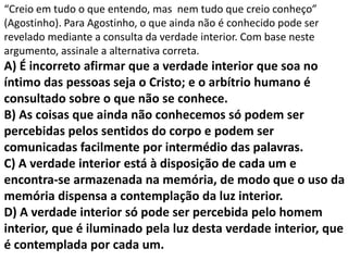 “Creio em tudo o que entendo, mas nem tudo que creio conheço”
(Agostinho). Para Agostinho, o que ainda não é conhecido pode ser
revelado mediante a consulta da verdade interior. Com base neste
argumento, assinale a alternativa correta.
A) É incorreto afirmar que a verdade interior que soa no
íntimo das pessoas seja o Cristo; e o arbítrio humano é
consultado sobre o que não se conhece.
B) As coisas que ainda não conhecemos só podem ser
percebidas pelos sentidos do corpo e podem ser
comunicadas facilmente por intermédio das palavras.
C) A verdade interior está à disposição de cada um e
encontra-se armazenada na memória, de modo que o uso da
memória dispensa a contemplação da luz interior.
D) A verdade interior só pode ser percebida pelo homem
interior, que é iluminado pela luz desta verdade interior, que
é contemplada por cada um.
 