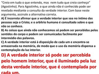 “Creio em tudo o que entendo, mas nem tudo que creio conheço”
(Agostinho). Para Agostinho, o que ainda não é conhecido pode ser
revelado mediante a consulta da verdade interior. Com base neste
argumento, assinale a alternativa correta.
A) É incorreto afirmar que a verdade interior que soa no íntimo das
pessoas seja o Cristo; e o arbítrio humano é consultado sobre o que
não se conhece.
B) As coisas que ainda não conhecemos só podem ser percebidas pelos
sentidos do corpo e podem ser comunicadas facilmente por
intermédio das palavras.
C) A verdade interior está à disposição de cada um e encontra-se
armazenada na memória, de modo que o uso da memória dispensa a
contemplação da luz interior.
D) A verdade interior só pode ser percebida
pelo homem interior, que é iluminado pela luz
desta verdade interior, que é contemplada por
 