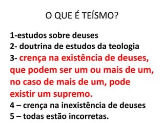 O QUE É TEÍSMO?
1-estudos sobre deuses
2- doutrina de estudos da teologia
3- crença na existência de deuses,
que podem ser um ou mais de um,
no caso de mais de um, pode
existir um supremo.
4 – crença na inexistência de deuses
5 – todas estão incorretas.
 