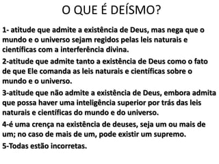O QUE É DEÍSMO?
1- atitude que admite a existência de Deus, mas nega que o
mundo e o universo sejam regidos pelas leis naturais e
científicas com a interferência divina.
2-atitude que admite tanto a existência de Deus como o fato
de que Ele comanda as leis naturais e científicas sobre o
mundo e o universo.
3-atitude que não admite a existência de Deus, embora admita
que possa haver uma inteligência superior por trás das leis
naturais e científicas do mundo e do universo.
4-é uma crença na existência de deuses, seja um ou mais de
um; no caso de mais de um, pode existir um supremo.
5-Todas estão incorretas.
 