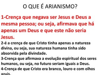 O QUE É ARIANISMO?
1-Crença que negava ser Jesus e Deus a
mesma pessoa; ou seja, afirmava que há
apenas um Deus e que este não seria
Jesus.
2-é a crença de que Cristo tinha apenas a natureza
divina, ou seja, sua natureza humana tinha sido
absorvida pela divindade.
3-Crença que afirmava a evolução espiritual dos seres
humanos, ou seja, no futuro seriam iguais a Deus.
4-Crença de que Cristo era branco, louro e com olhos
 
