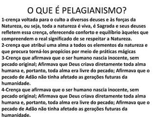 O QUE É PELAGIANISMO?
1-crença voltada para o culto a diversos deuses e às forças da
Natureza, ou seja, toda a natureza é viva, é Sagrada e seus deuses
refletem essa crença, oferecendo conforto e equilíbrio àqueles que
compreendem o real significado de se respeitar a Natureza.
2-crença que atribui uma alma a todos os elementos da natureza e
que procura torná-los propícios por meio de práticas mágicas
3-Crença que afirmava que o ser humano nascia inocente, sem
pecado original; Afirmava que Deus criava diretamente toda alma
humana e, portanto, toda alma era livre do pecado; Afirmava que o
pecado de Adão não tinha afetado as gerações futuras da
humanidade.
4-Crença que afirmava que o ser humano nascia inocente, sem
pecado original; Afirmava que Deus criava diretamente toda alma
humana e, portanto, toda alma era livre do pecado; Afirmava que o
pecado de Adão não tinha afetado as gerações futuras da
humanidade.
 
