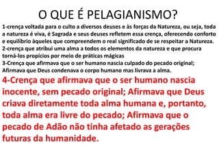 O QUE É PELAGIANISMO?
1-crença voltada para o culto a diversos deuses e às forças da Natureza, ou seja, toda
a natureza é viva, é Sagrada e seus deuses refletem essa crença, oferecendo conforto
e equilíbrio àqueles que compreendem o real significado de se respeitar a Natureza.
2-crença que atribui uma alma a todos os elementos da natureza e que procura
torná-los propícios por meio de práticas mágicas
3-Crença que afirmava que o ser humano nascia culpado do pecado original;
Afirmava que Deus condenava o corpo humano mas livrava a alma.
4-Crença que afirmava que o ser humano nascia
inocente, sem pecado original; Afirmava que Deus
criava diretamente toda alma humana e, portanto,
toda alma era livre do pecado; Afirmava que o
pecado de Adão não tinha afetado as gerações
futuras da humanidade.
 