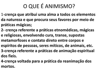O QUE É ANIMISMO?
1-crença que atribui uma alma a todos os elementos
da natureza e que procura seus favores por meio de
práticas mágicas;
2- crença referente a práticas etnomédicas, mágicas
e religiosas, envolvendo cura, transe, supostas
metamorfoses e contato direto entre corpos e
espíritos de pessoas, seres míticos, de animais, etc.
3-crença referente a práticas de animação espiritual
dos fieis.
4-crença voltada para a prática da reanimação dos
mortos.
 