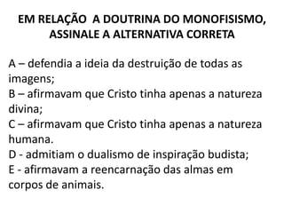 EM RELAÇÃO A DOUTRINA DO MONOFISISMO,
      ASSINALE A ALTERNATIVA CORRETA

A – defendia a ideia da destruição de todas as
imagens;
B – afirmavam que Cristo tinha apenas a natureza
divina;
C – afirmavam que Cristo tinha apenas a natureza
humana.
D - admitiam o dualismo de inspiração budista;
E - afirmavam a reencarnação das almas em
corpos de animais.
 