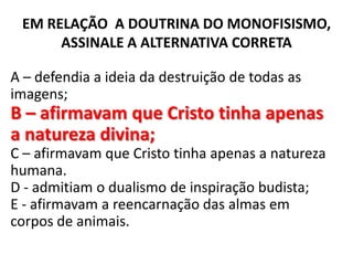 EM RELAÇÃO A DOUTRINA DO MONOFISISMO,
      ASSINALE A ALTERNATIVA CORRETA

A – defendia a ideia da destruição de todas as
imagens;
B – afirmavam que Cristo tinha apenas
a natureza divina;
C – afirmavam que Cristo tinha apenas a natureza
humana.
D - admitiam o dualismo de inspiração budista;
E - afirmavam a reencarnação das almas em
corpos de animais.
 