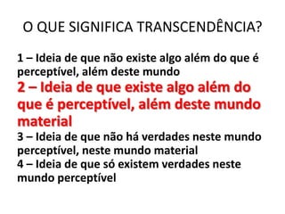 O QUE SIGNIFICA TRANSCENDÊNCIA?
1 – Ideia de que não existe algo além do que é
perceptível, além deste mundo
2 – Ideia de que existe algo além do
que é perceptível, além deste mundo
material
3 – Ideia de que não há verdades neste mundo
perceptível, neste mundo material
4 – Ideia de que só existem verdades neste
mundo perceptível
 