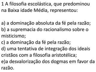 1 A filosofia escolástica, que predominou
na Baixa idade Média, representou:

a) a dominação absoluta da fé pela razão;
b) a supremacia do racionalismo sobre o
misticismo;
c) a dominação da fé pela razão;
d) uma tentativa de integração dos ideais
cristãos com a filosofia aristotélica;
e)a desvalorização dos dogmas em favor da
razão.
 