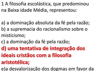 1 A filosofia escolástica, que predominou
na Baixa idade Média, representou:

a) a dominação absoluta da fé pela razão;
b) a supremacia do racionalismo sobre o
misticismo;
c) a dominação da fé pela razão;
d) uma tentativa de integração dos
ideais cristãos com a filosofia
aristotélica;
e)a desvalorização dos dogmas em favor da
 