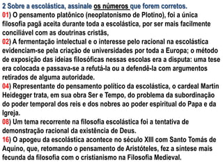 2 Sobre a escolástica, assinale os números que forem corretos.
01) O pensamento platônico (neoplatonismo de Plotino), foi a única
filosofia pagã aceita durante toda a escolástica, por ser mais facilmente
conciliável com as doutrinas cristãs,
02) A fermentação intelectual e o interesse pelo racional na escolástica
evidenciam-se pela criação de universidades por toda a Europa; o método
de exposição das ideias filosóficas nessas escolas era a disputa: uma tese
era colocada e passava-se a refutá-la ou a defendê-la com argumentos
retirados de alguma autoridade.
04) Representante do pensamento político da escolástica, o cardeal Martin
Heidegger trata, em sua obra Ser e Tempo, do problema da subordinação
do poder temporal dos reis e dos nobres ao poder espiritual do Papa e da
Igreja.
08) Um tema recorrente na filosofia escolástica foi a tentativa de
demonstração racional da existência de Deus.
16) O apogeu da escolástica acontece no século XIII com Santo Tomás de
Aquino, que, retomando o pensamento de Aristóteles, fez a síntese mais
fecunda da filosofia com o cristianismo na Filosofia Medieval.
 